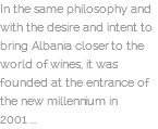 In the same philosophy and with the desire and intent to bring Albania closer to the world of wines, it was founded at the entrance of the new millennium in 2001 ...