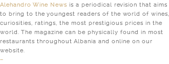 Alehandro Wine News is a periodical revision that aims to bring to the youngest readers of the world of wines, curiosities, ratings, the most prestigious prices in the world. The magazine can be physically found in most restaurants throughout Albania and online on our website. –